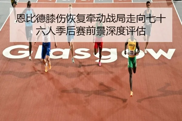恩比德膝伤恢复牵动战局走向七十六人季后赛前景深度评估