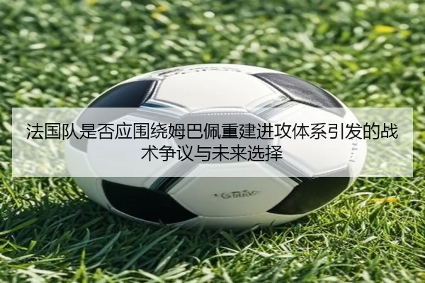 法国队是否应围绕姆巴佩重建进攻体系引发的战术争议与未来选择