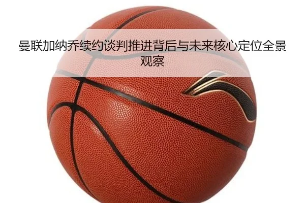 曼联加纳乔续约谈判推进背后与未来核心定位全景观察
