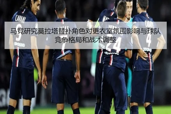 马竞研究莫拉塔替补角色对更衣室氛围影响与球队竞争格局和战术调整