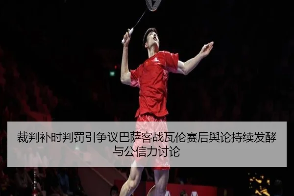 裁判补时判罚引争议巴萨客战瓦伦赛后舆论持续发酵与公信力讨论