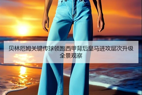 贝林厄姆关键传球领跑西甲背后皇马进攻层次升级全景观察